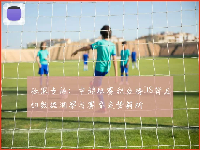 独家专访：中超联赛积分榜DS背后的数据洞察与赛季走势解析