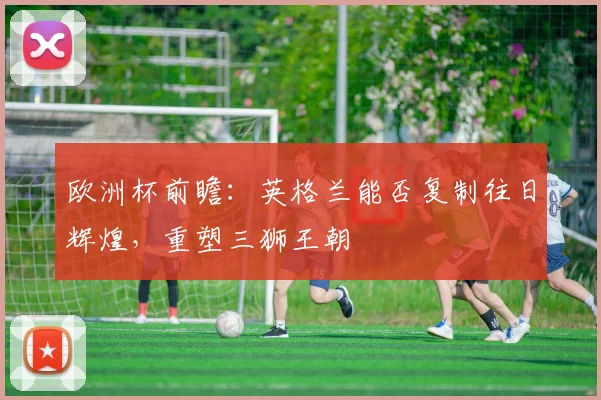 欧洲杯前瞻：英格兰能否复制往日辉煌，重塑三狮王朝
