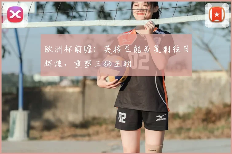 欧洲杯前瞻：英格兰能否复制往日辉煌，重塑三狮王朝