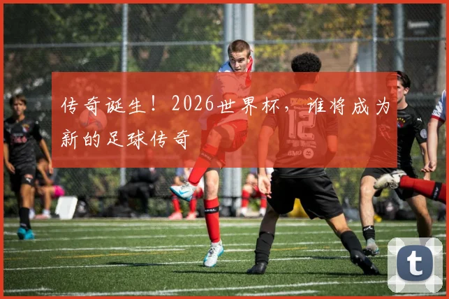 传奇诞生!2026世界杯,谁将成为新的足球传奇