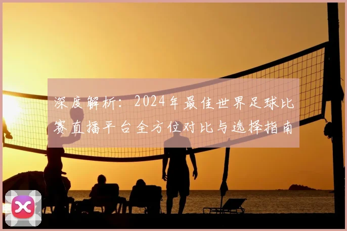 深度解析：2024年最佳世界足球比赛直播平台全方位对比与选择指南