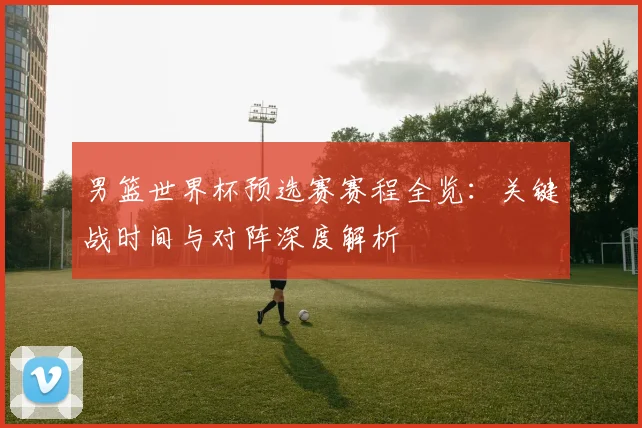 男篮世界杯预选赛赛程全览：关键战时间与对阵深度解析