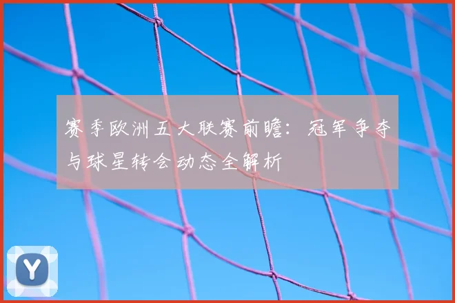 赛季欧洲五大联赛前瞻：冠军争夺与球星转会动态全解析
